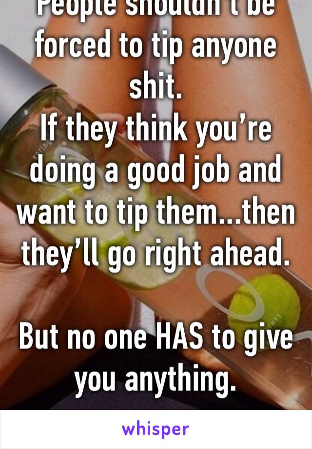 People shouldn’t be forced to tip anyone shit. 
If they think you’re  doing a good job and want to tip them...then they’ll go right ahead.

But no one HAS to give you anything.