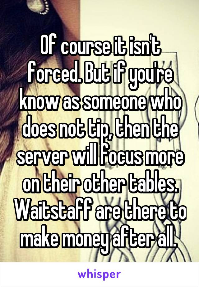 Of course it isn't forced. But if you're know as someone who does not tip, then the server will focus more on their other tables. Waitstaff are there to make money after all. 