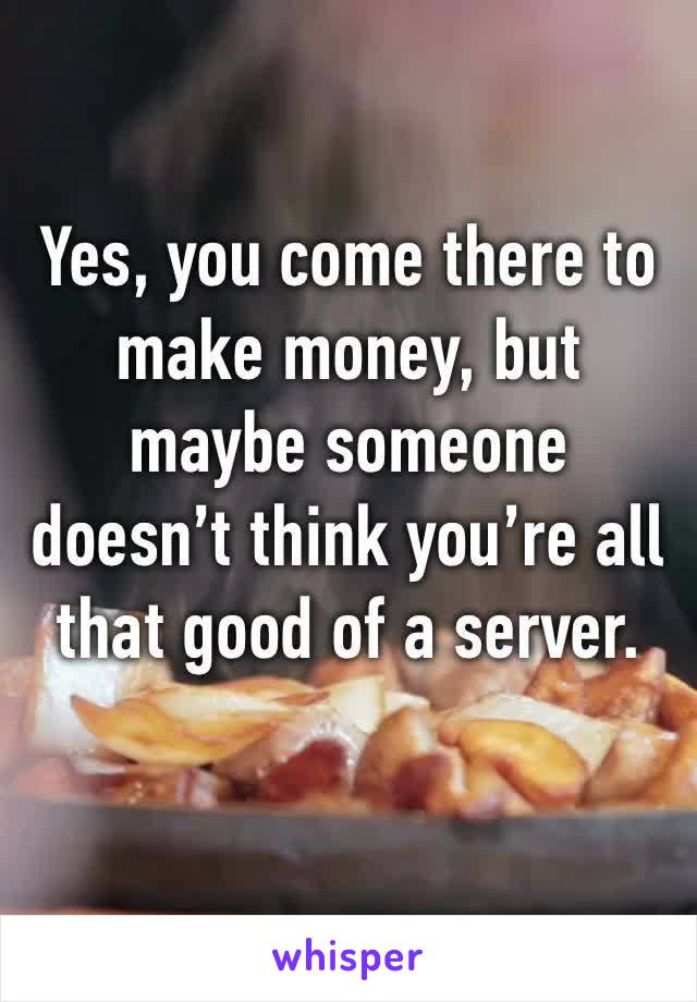 Yes, you come there to make money, but maybe someone doesn’t think you’re all that good of a server.