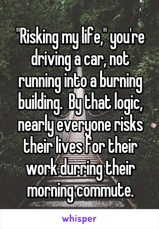 "Risking my life," you're driving a car, not running into a burning building.  By that logic, nearly everyone risks their lives for their work durring their morning commute.