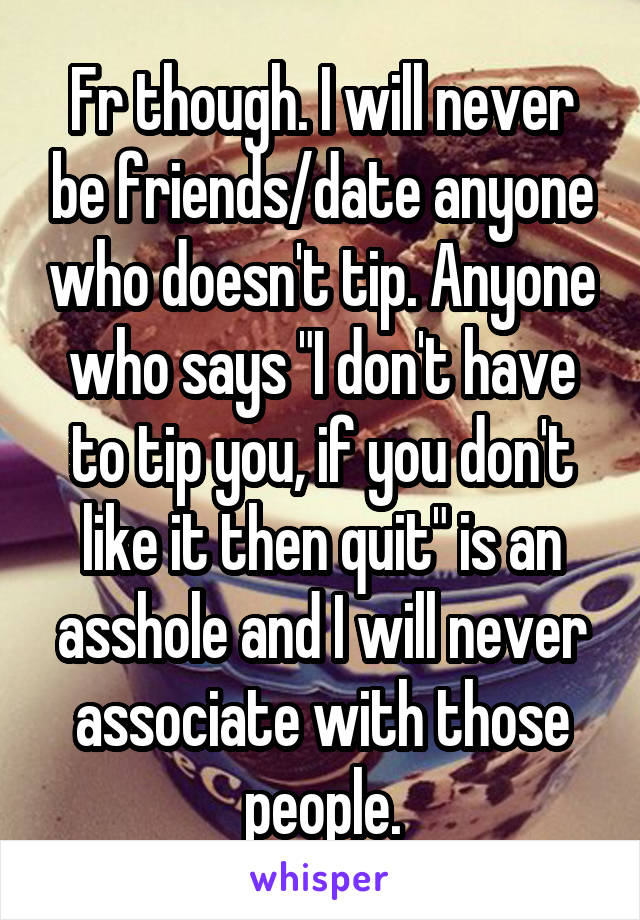 Fr though. I will never be friends/date anyone who doesn't tip. Anyone who says "I don't have to tip you, if you don't like it then quit" is an asshole and I will never associate with those people.