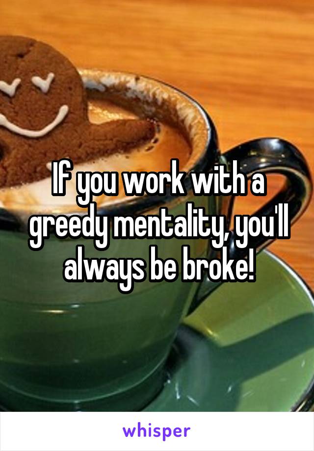 If you work with a greedy mentality, you'll always be broke!