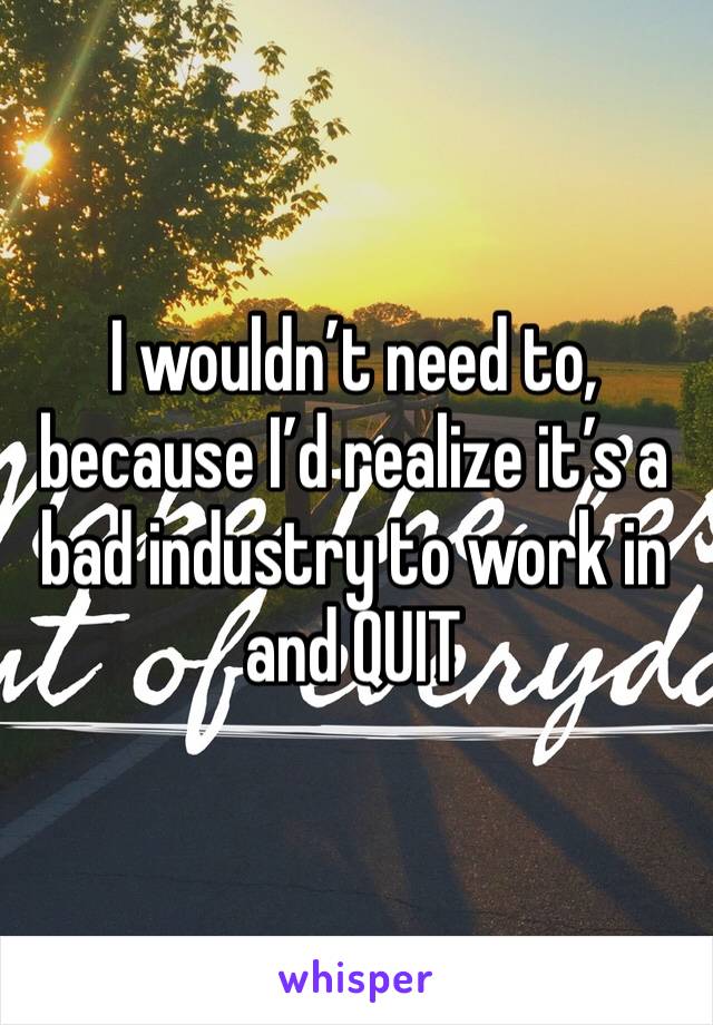 I wouldn’t need to, because I’d realize it’s a bad industry to work in and QUIT