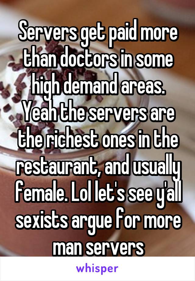 Servers get paid more than doctors in some high demand areas. Yeah the servers are the richest ones in the restaurant, and usually female. Lol let's see y'all sexists argue for more man servers