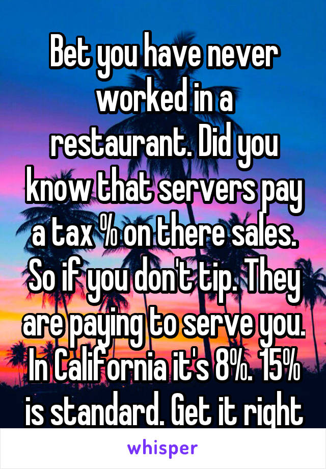 Bet you have never worked in a restaurant. Did you know that servers pay a tax % on there sales. So if you don't tip. They are paying to serve you. In California it's 8%. 15% is standard. Get it right