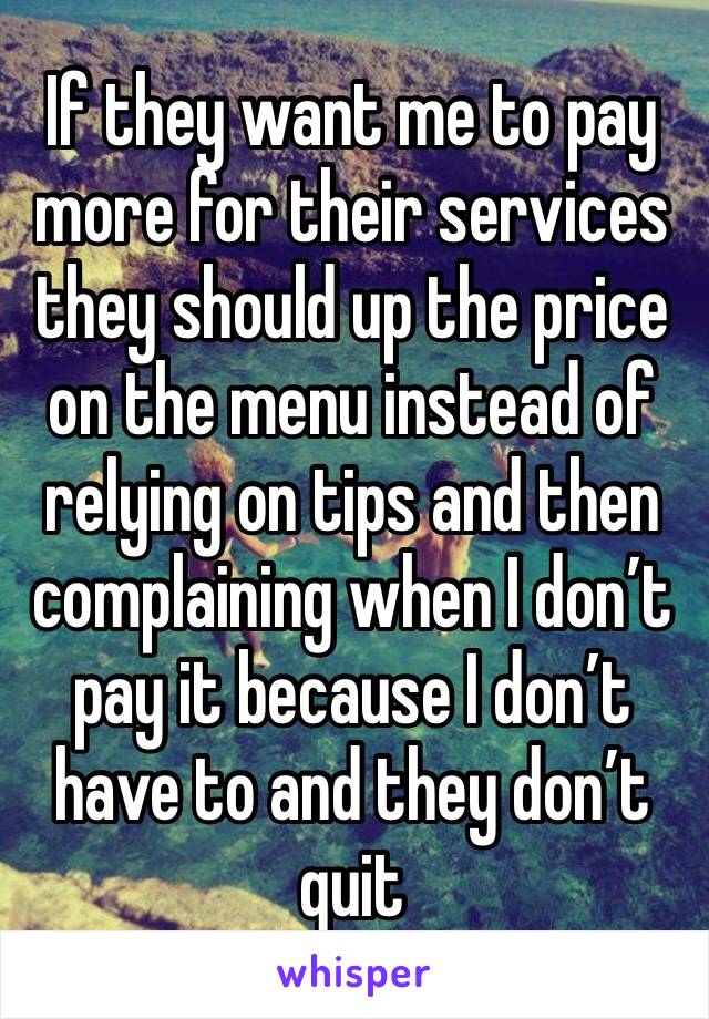 If they want me to pay more for their services they should up the price on the menu instead of relying on tips and then complaining when I don’t pay it because I don’t have to and they don’t quit