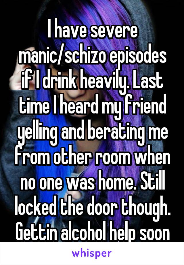 I have severe manic/schizo episodes if I drink heavily. Last time I heard my friend yelling and berating me from other room when no one was home. Still locked the door though. Gettin alcohol help soon