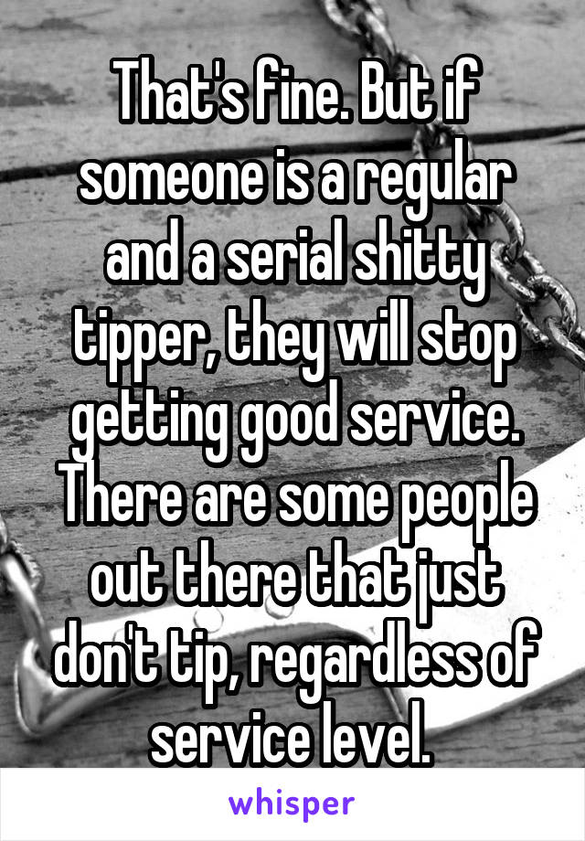 That's fine. But if someone is a regular and a serial shitty tipper, they will stop getting good service. There are some people out there that just don't tip, regardless of service level. 