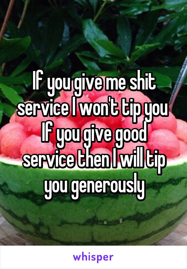 If you give me shit service I won't tip you 
If you give good service then I will tip you generously