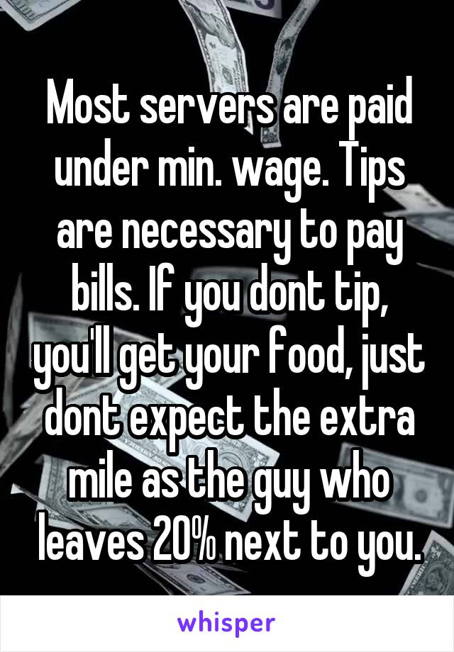 Most servers are paid under min. wage. Tips are necessary to pay bills. If you dont tip, you'll get your food, just dont expect the extra mile as the guy who leaves 20% next to you.