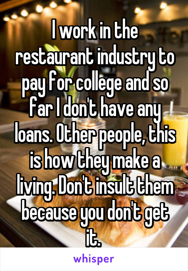 I work in the restaurant industry to pay for college and so far I don't have any loans. Other people, this is how they make a living. Don't insult them because you don't get it. 