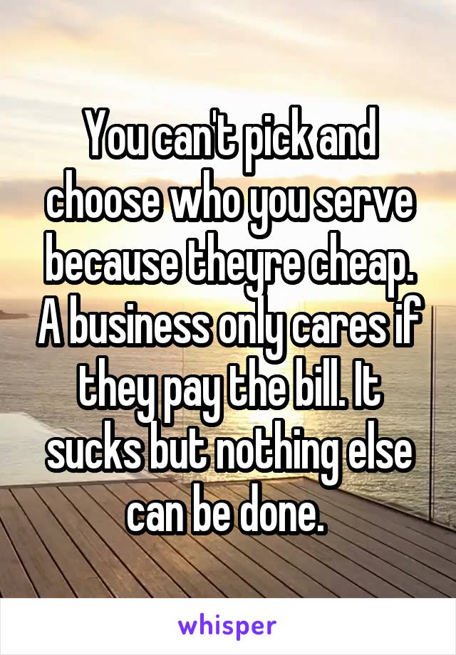 You can't pick and choose who you serve because theyre cheap. A business only cares if they pay the bill. It sucks but nothing else can be done. 