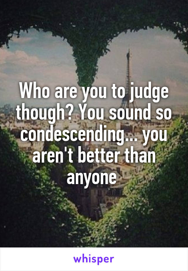 Who are you to judge though? You sound so condescending... you aren't better than anyone 