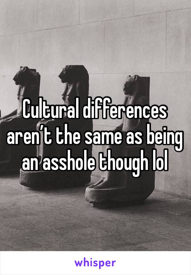 Cultural differences aren’t the same as being an asshole though lol