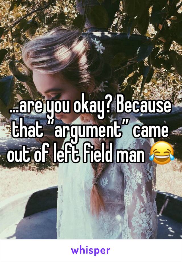 ...are you okay? Because that “argument” came out of left field man 😂