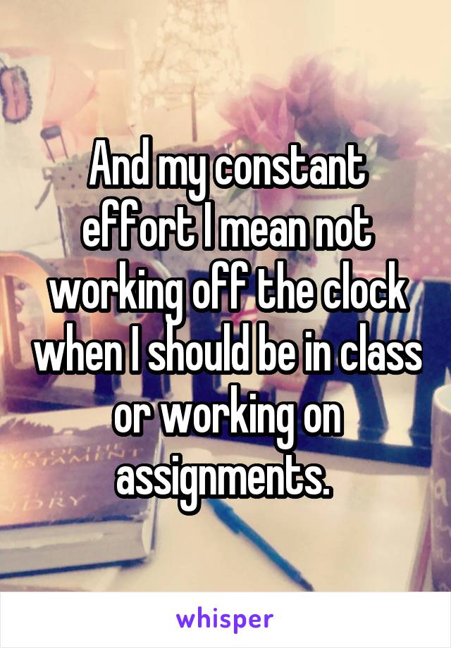 And my constant effort I mean not working off the clock when I should be in class or working on assignments. 