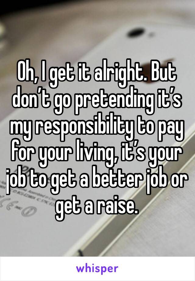 Oh, I get it alright. But don’t go pretending it’s my responsibility to pay for your living, it’s your job to get a better job or get a raise.