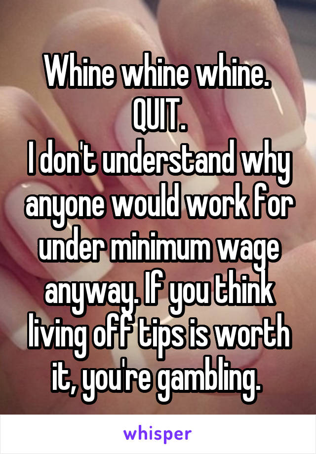 Whine whine whine. 
QUIT.
I don't understand why anyone would work for under minimum wage anyway. If you think living off tips is worth it, you're gambling. 