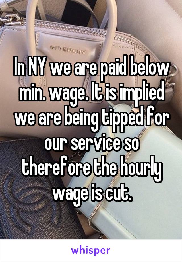 In NY we are paid below min. wage. It is implied we are being tipped for our service so therefore the hourly wage is cut.