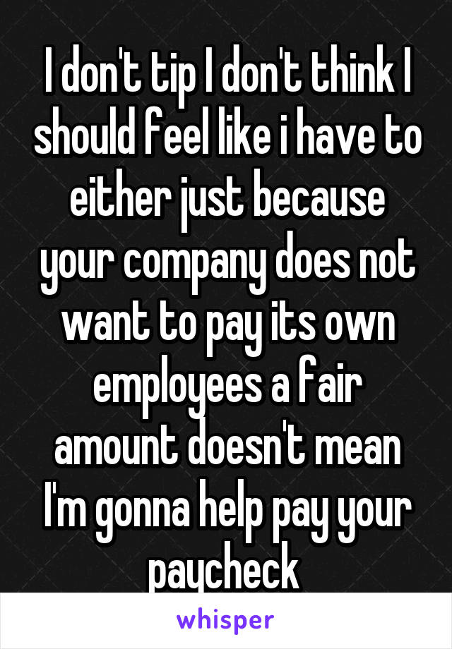 I don't tip I don't think I should feel like i have to either just because your company does not want to pay its own employees a fair amount doesn't mean I'm gonna help pay your paycheck 