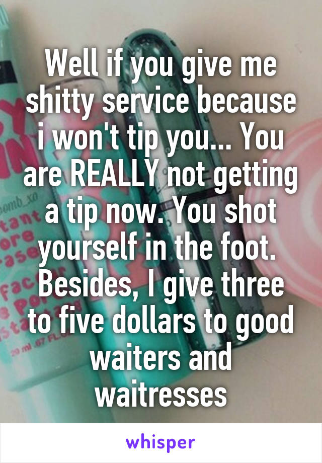 Well if you give me shitty service because i won't tip you... You are REALLY not getting a tip now. You shot yourself in the foot. 
Besides, I give three to five dollars to good waiters and waitresses