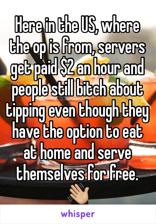 Here in the US, where the op is from, servers get paid $2 an hour and people still bitch about tipping even though they have the option to eat at home and serve themselves for free. 👋🏼