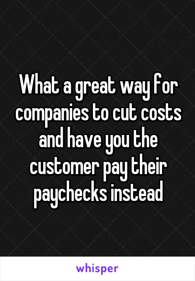 What a great way for companies to cut costs and have you the customer pay their paychecks instead