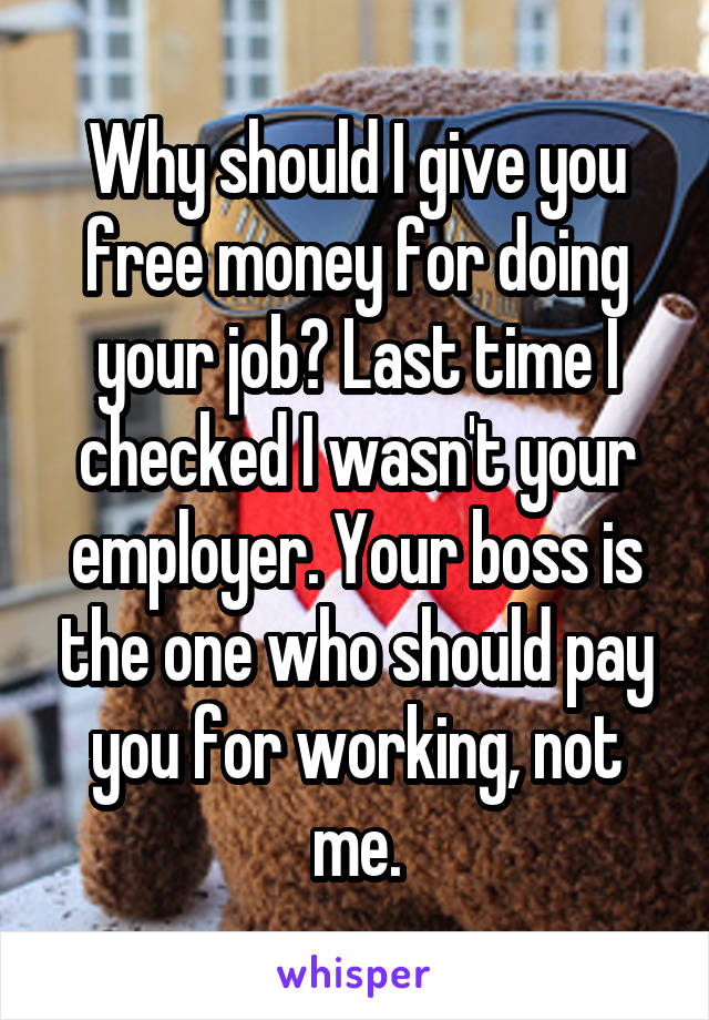 Why should I give you free money for doing your job? Last time I checked I wasn't your employer. Your boss is the one who should pay you for working, not me.