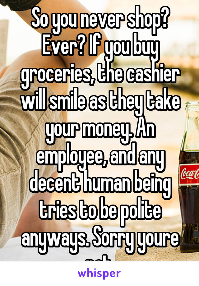 So you never shop? Ever? If you buy groceries, the cashier will smile as they take your money. An employee, and any decent human being tries to be polite anyways. Sorry youre not.