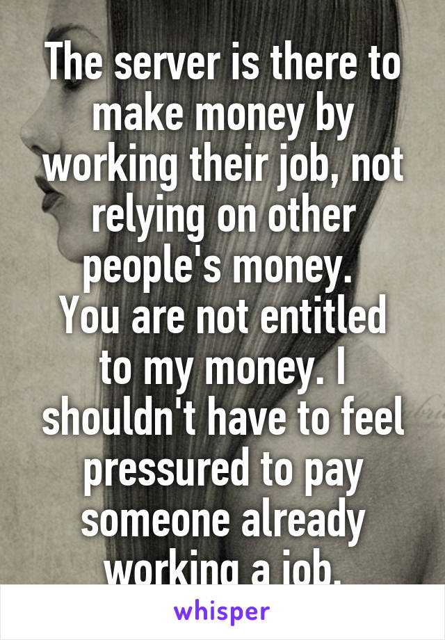 The server is there to make money by working their job, not relying on other people's money. 
You are not entitled to my money. I shouldn't have to feel pressured to pay someone already working a job.