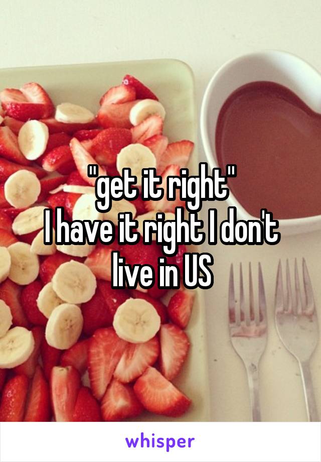 "get it right"
I have it right I don't live in US