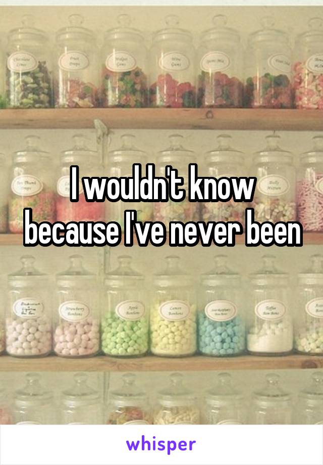 I wouldn't know because I've never been 