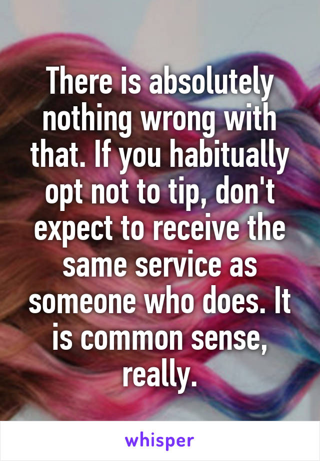 There is absolutely nothing wrong with that. If you habitually opt not to tip, don't expect to receive the same service as someone who does. It is common sense, really.