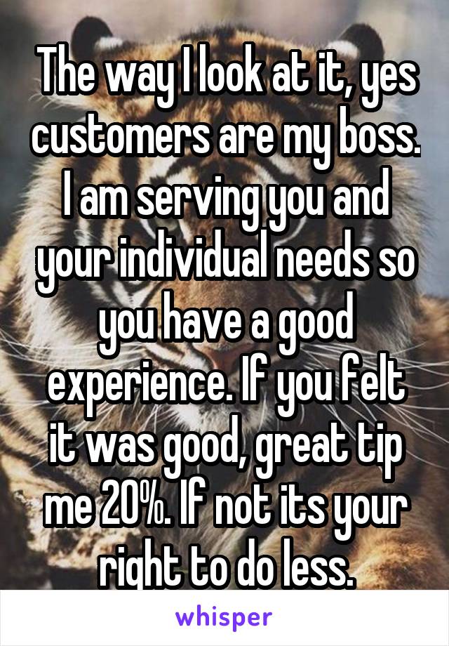 The way I look at it, yes customers are my boss. I am serving you and your individual needs so you have a good experience. If you felt it was good, great tip me 20%. If not its your right to do less.