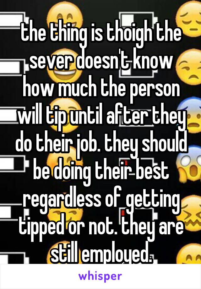 the thing is thoigh the sever doesn't know how much the person will tip until after they do their job. they should be doing their best regardless of getting tipped or not. they are still employed.