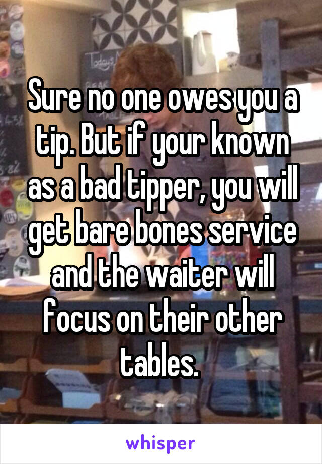 Sure no one owes you a tip. But if your known as a bad tipper, you will get bare bones service and the waiter will focus on their other tables. 