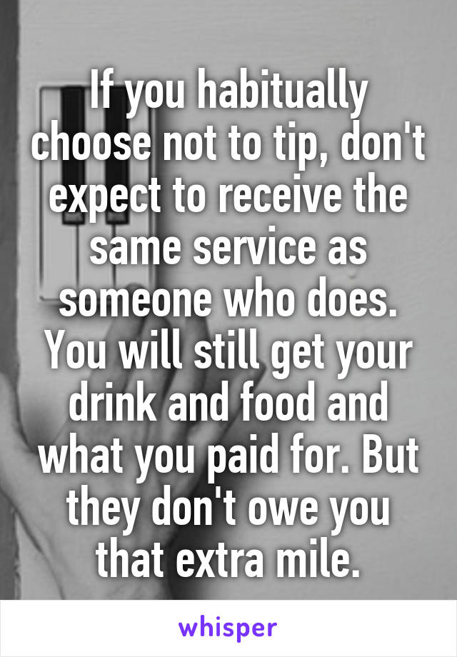 If you habitually choose not to tip, don't expect to receive the same service as someone who does. You will still get your drink and food and what you paid for. But they don't owe you that extra mile.