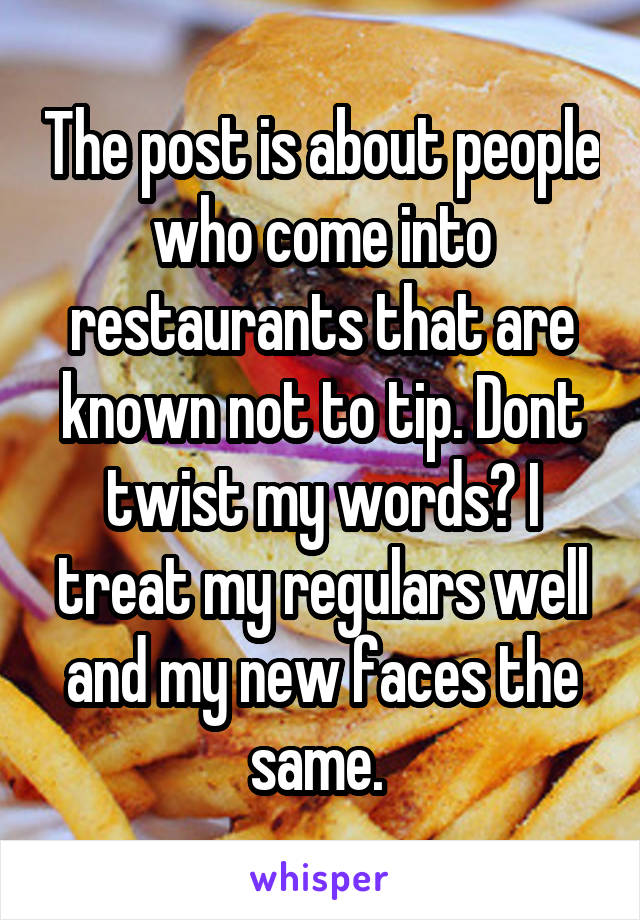 The post is about people who come into restaurants that are known not to tip. Dont twist my words? I treat my regulars well and my new faces the same. 