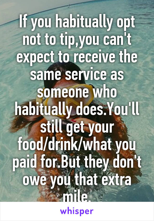 If you habitually opt not to tip,you can't expect to receive the same service as someone who habitually does.You'll still get your food/drink/what you paid for.But they don't owe you that extra mile.