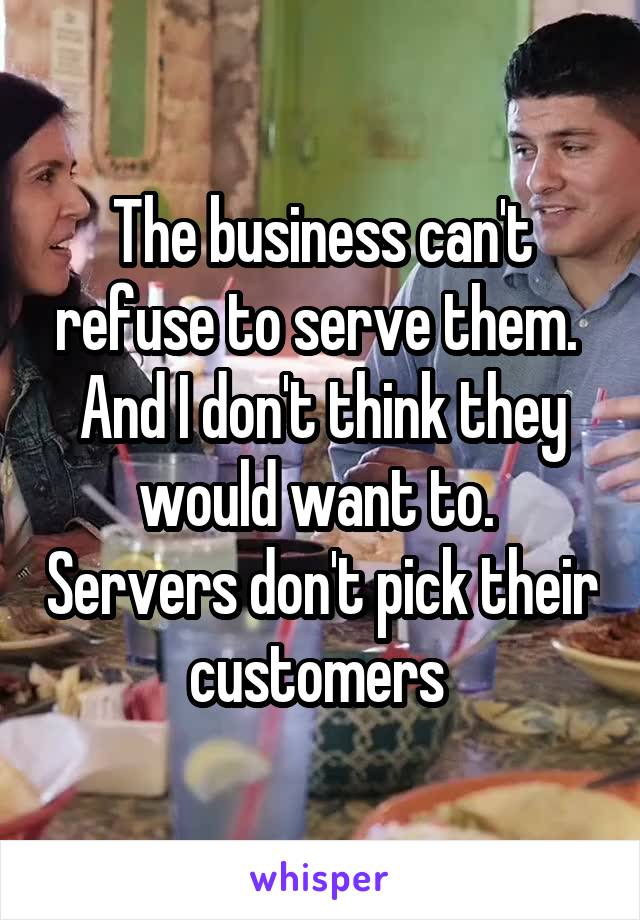 The business can't refuse to serve them.  And I don't think they would want to.  Servers don't pick their customers 