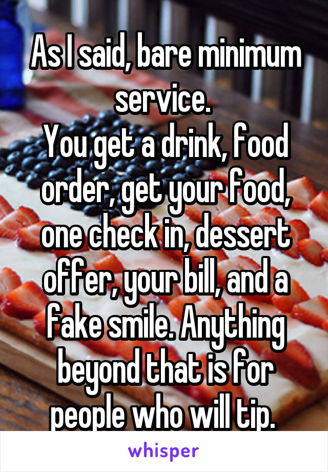 As I said, bare minimum service. 
You get a drink, food order, get your food, one check in, dessert offer, your bill, and a fake smile. Anything beyond that is for people who will tip. 