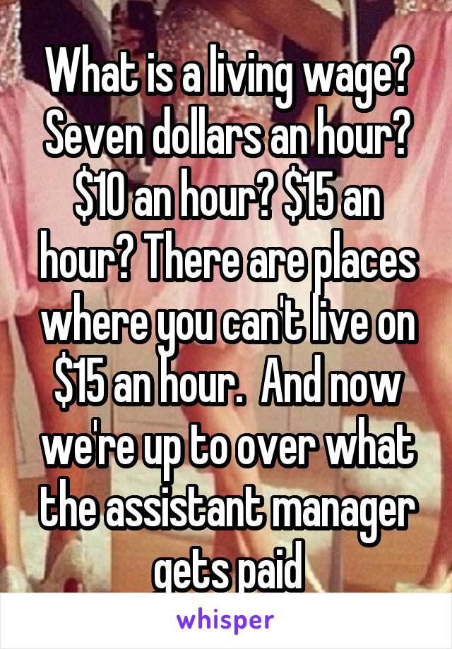 What is a living wage? Seven dollars an hour? $10 an hour? $15 an hour? There are places where you can't live on $15 an hour.  And now we're up to over what the assistant manager gets paid