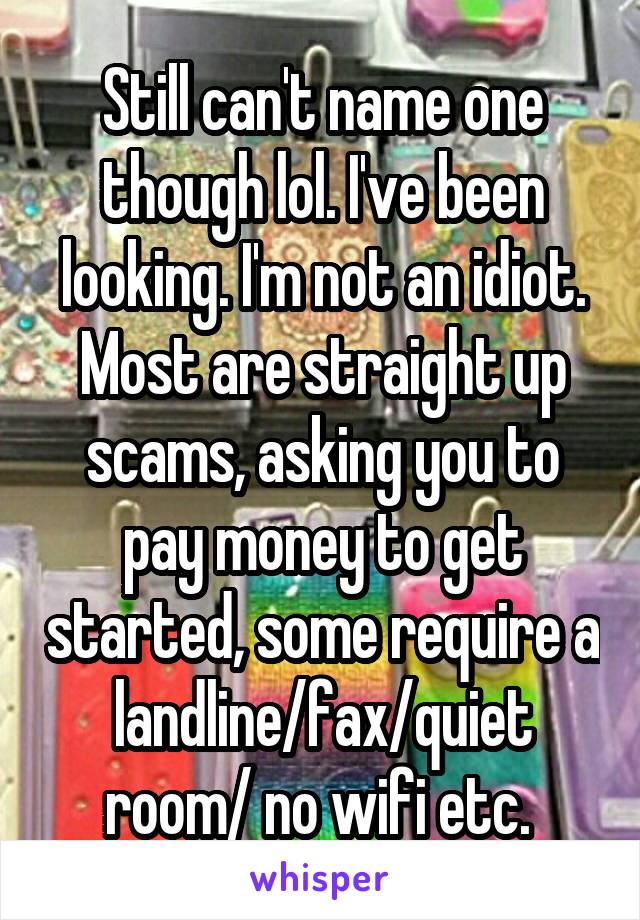 Still can't name one though lol. I've been looking. I'm not an idiot. Most are straight up scams, asking you to pay money to get started, some require a landline/fax/quiet room/ no wifi etc. 