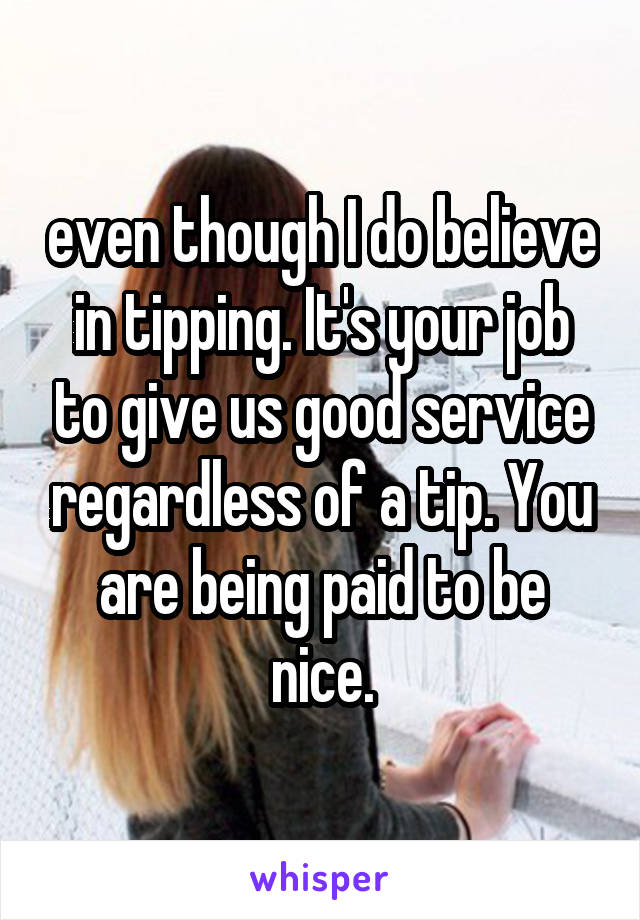 even though I do believe in tipping. It's your job to give us good service regardless of a tip. You are being paid to be nice.