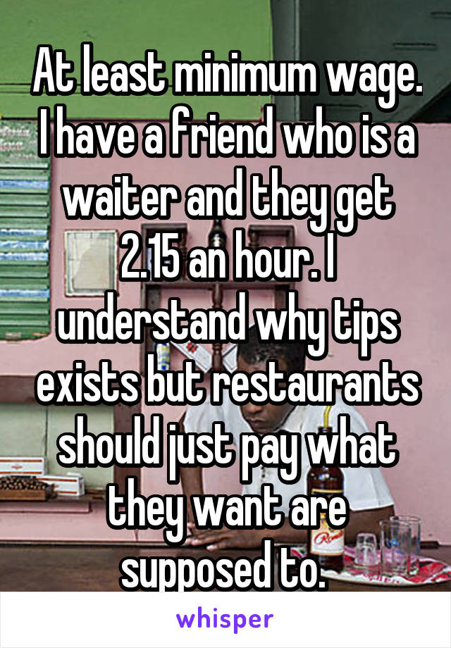 At least minimum wage. I have a friend who is a waiter and they get 2.15 an hour. I understand why tips exists but restaurants should just pay what they want are supposed to. 