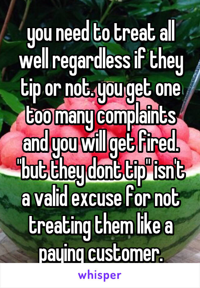 you need to treat all well regardless if they tip or not. you get one too many complaints and you will get fired. "but they dont tip" isn't a valid excuse for not treating them like a paying customer.