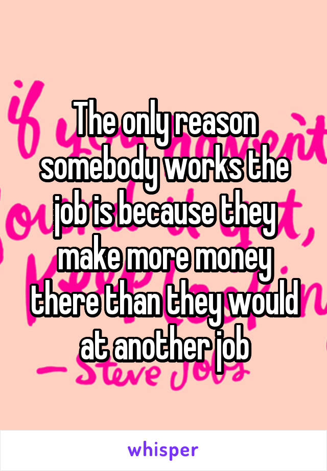 The only reason somebody works the job is because they make more money there than they would at another job