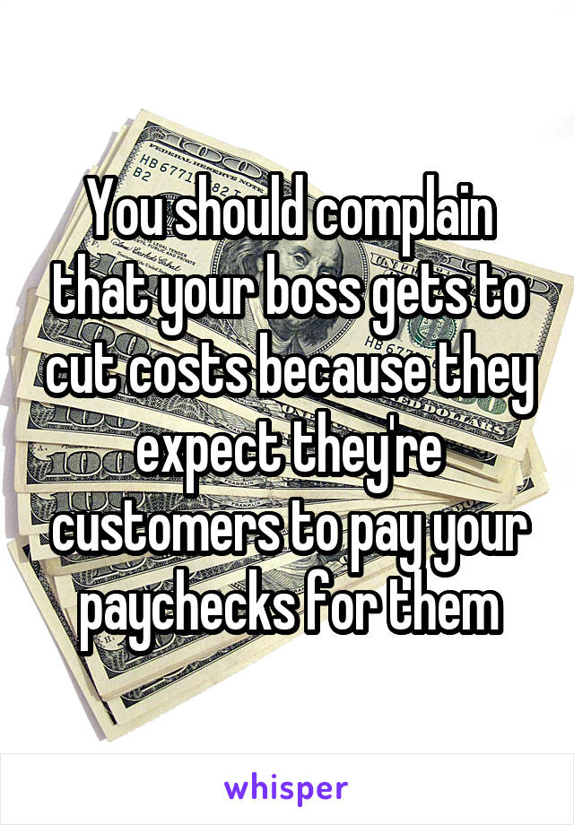 You should complain that your boss gets to cut costs because they expect they're customers to pay your paychecks for them