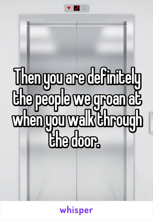 Then you are definitely the people we groan at when you walk through the door.  