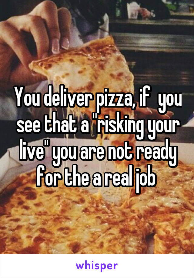 You deliver pizza, if  you see that a "risking your live" you are not ready for the a real job 